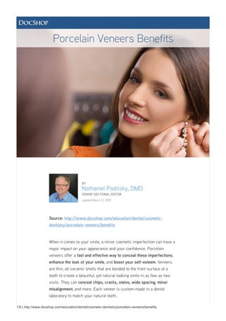 1/9 | http://www.docshop.com/education/dental/cosmetic-dentistry/porcelain-veneers/benefits
BY
Nathaniel Podilsky, DMD
SENIOR SECTIONAL EDITOR
updated March 12, 2015
Source: http://www.docshop.com/education/dental/cosmetic-
dentistry/porcelain-veneers/benefits
When it comes to your smile, a minor cosmetic imperfection can have a
major impact on your appearance and your confidence. Porcelain
veneers offer a fast and effective way to conceal these imperfections,
enhance the look of your smile, and boost your self-esteem. Veneers
are thin, all-ceramic shells that are bonded to the front surface of a
tooth to create a beautiful, yet natural-looking smile in as few as two
visits. They can conceal chips, cracks, stains, wide spacing, minor
misalignment, and more. Each veneer is custom-made in a dental
laboratory to match your natural teeth.
Porcelain Veneers Benefits
 