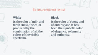 White
Is the color of milk and
fresh snow, the color
produced by the
combination of all the
colors of the visible
spectrum.
You can also split your content
Black
Is the color of ebony and
of outer space. It has
been the symbolic color
of elegance, solemnity
and authority.
8
 