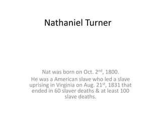 Nathaniel Turner



     Nat was born on Oct. 2nd, 1800.
 He was a American slave who led a slave
uprising in Virginia on Aug. 21st, 1831 that
 ended in 60 slaver deaths & at least 100
                slave deaths.
 