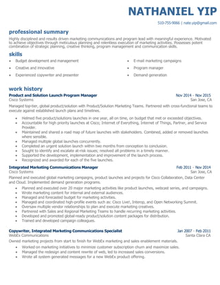 NATHANIEL YIP
510-755-9066 | nate.yip@gmail.com
professional summary
Highly disciplined and results driven marketing communications and program lead with meaningful experience. Motivated
to achieve objectives through meticulous planning and relentless execution of marketing activities. Possesses potent
combination of strategic planning, creative thinking, program management and communication skills.
skills
 Budget development and management  E-mail marketing campaigns
 Creative and innovative  Program manager
 Experienced copywriter and presenter  Demand generation
work history
Product and Solution Launch Program Manager Nov 2014 - Nov 2015
Cisco Systems San Jose, CA
Managed top-tier, global product/solution with Product/Solution Marketing Teams. Partnered with cross-functional teams to
execute against established launch plans and timelines.
 Helmed five product/solutions launches in one year, all on time, on budget that met or exceeded objectives.
 Accountable for high priority launches at Cisco; Internet of Everything, Internet of Things, Partner, and Service
Provider.
 Maintained and shared a road map of future launches with stakeholders. Combined, added or removed launches
where sensible.
 Managed multiple global launches concurrently.
 Completed an urgent solution launch within two months from conception to conclusion.
 Sought to identify and escalate at-risk issues; resolved all problems in a timely manner.
 Supported the development, implementation and improvement of the launch process.
 Recognized and awarded for each of the five launches.
Integrated Marketing Communications Manager Feb 2011 - Nov 2014
Cisco Systems San Jose, CA
Planned and executed global marketing campaigns, product launches and projects for Cisco Collaboration, Data Center
and Cloud. Implemented demand generation programs.
 Planned and executed over 20 major marketing activities like product launches, webcast series, and campaigns.
 Wrote marketing content for internal and external audiences.
 Managed and forecasted budget for marketing activities.
 Managed and coordinated high-profile events such as: Cisco Live!, Interop, and Open Networking Summit.
 Oversaw multiple vendor relationships to plan and execute marketing creatives.
 Partnered with Sales and Regional Marketing Teams to handle recurring marketing activities.
 Developed and promoted global-ready product/solution content packages for distribution.
 Trained and developed campaign colleagues.
Copywriter, Integrated Marketing Communications Specialist Jan 2007 - Feb 2011
WebEx Communications Santa Clara CA
Owned marketing projects from start to finish for WebEx marketing and sales enablement materials.
 Worked on marketing initiatives to minimize customer subscription churn and maximize sales.
 Managed the redesign and content rewrite of web, led to increased sales conversions.
 Wrote all system generated messages for a new WebEx product offering.
 