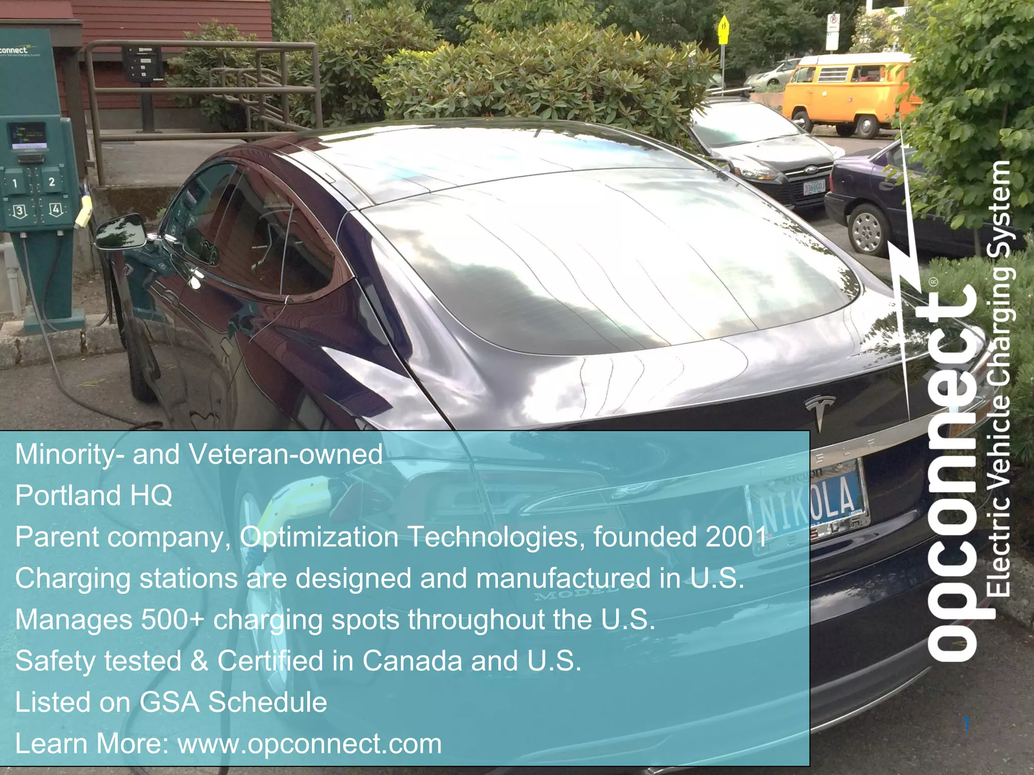 www.opconnect.com
Minority- and Veteran-owned
Portland HQ
Parent company, Optimization Technologies, founded 2001
Charging stations are designed and manufactured in U.S.
Manages 500+ charging spots throughout the U.S.
Safety tested & Certified in Canada and U.S.
Listed on GSA Schedule
Learn More: www.opconnect.com
1