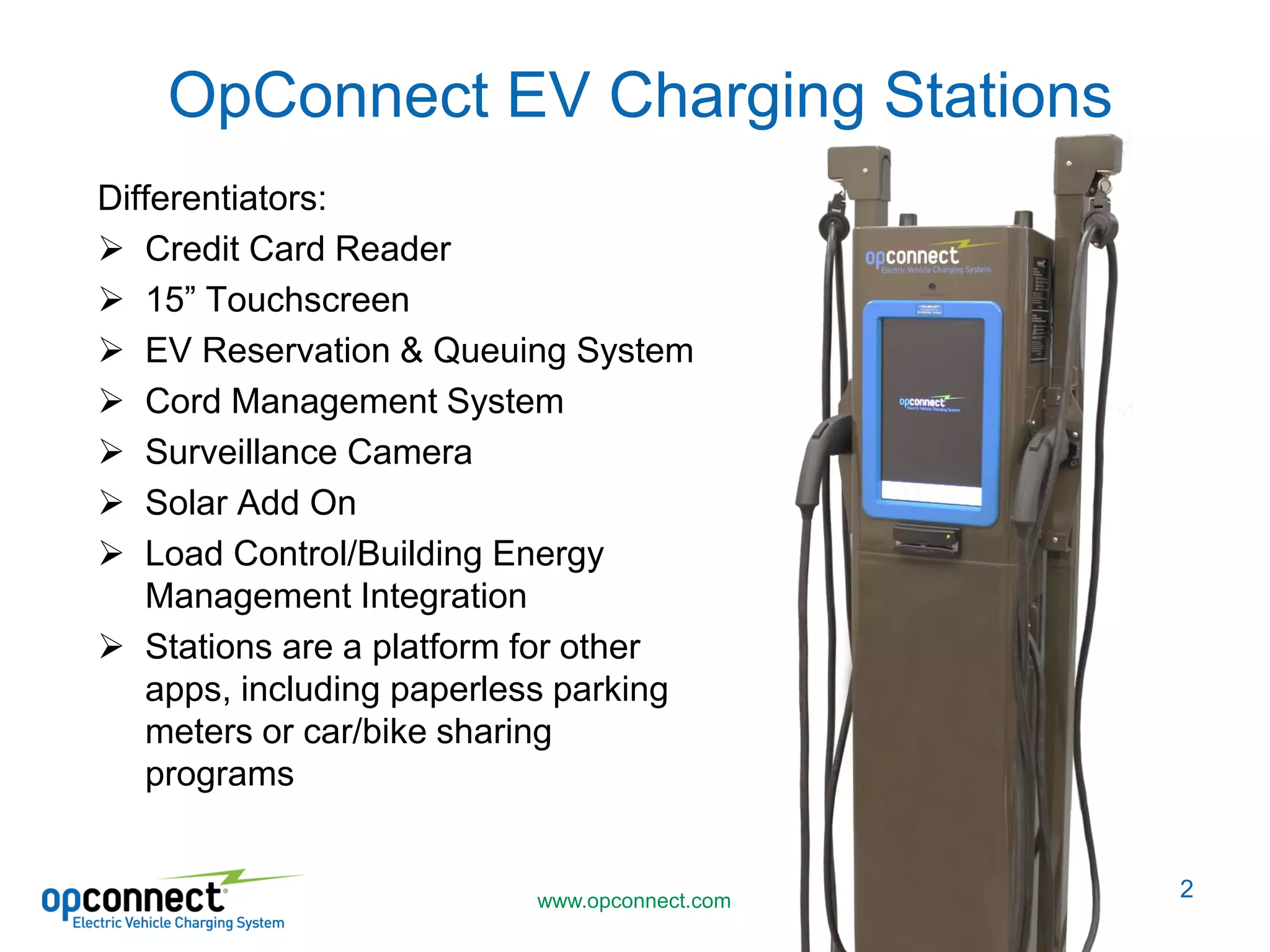 www.opconnect.com
OpConnect EV Charging Stations
Differentiators:
Credit Card Reader
15” Touchscreen
EV Reservation & Queuing System
Cord Management System
Surveillance Camera
Solar Add On
Load Control/Building Energy
Management Integration
Stations are a platform for other
apps, including paperless parking
meters or car/bike sharing
programs
2