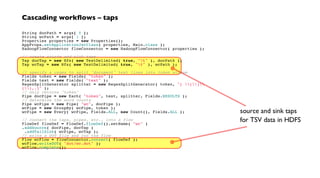 Cascading workflows – taps
String docPath = args[ 0 ];
String wcPath = args[ 1 ];
Properties properties = new Properties();
AppProps.setApplicationJarClass( properties, Main.class );
HadoopFlowConnector flowConnector = new HadoopFlowConnector( properties );
// create source and sink taps
Tap docTap = new Hfs( new TextDelimited( true, "t" ), docPath );
Tap wcTap = new Hfs( new TextDelimited( true, "t" ), wcPath );
// specify a regex to split "document" text lines into token stream
Fields token = new Fields( "token" );
Fields text = new Fields( "text" );
RegexSplitGenerator splitter = new RegexSplitGenerator( token, "[ []
(),.]" );
// only returns "token"
Pipe docPipe = new Each( "token", text, splitter, Fields.RESULTS );
// determine the word counts
Pipe wcPipe = new Pipe( "wc", docPipe );
wcPipe = new GroupBy( wcPipe, token );
wcPipe = new Every( wcPipe, Fields.ALL, new Count(), Fields.ALL );
// connect the taps, pipes, etc., into a flow
FlowDef flowDef = FlowDef.flowDef().setName( "wc" )
.addSource( docPipe, docTap )
.addTailSink( wcPipe, wcTap );
// write a DOT file and run the flow
Flow wcFlow = flowConnector.connect( flowDef );
wcFlow.writeDOT( "dot/wc.dot" );
wcFlow.complete();
source and sink taps
for TSV data in HDFS
 