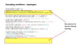 Cascading workflows – topologies
String docPath = args[ 0 ];
String wcPath = args[ 1 ];
Properties properties = new Properties();
AppProps.setApplicationJarClass( properties, Main.class );
HadoopFlowConnector flowConnector = new HadoopFlowConnector( properties );
// create source and sink taps
Tap docTap = new Hfs( new TextDelimited( true, "t" ), docPath );
Tap wcTap = new Hfs( new TextDelimited( true, "t" ), wcPath );
// specify a regex to split "document" text lines into token stream
Fields token = new Fields( "token" );
Fields text = new Fields( "text" );
RegexSplitGenerator splitter = new RegexSplitGenerator( token, "[ []
(),.]" );
// only returns "token"
Pipe docPipe = new Each( "token", text, splitter, Fields.RESULTS );
// determine the word counts
Pipe wcPipe = new Pipe( "wc", docPipe );
wcPipe = new GroupBy( wcPipe, token );
wcPipe = new Every( wcPipe, Fields.ALL, new Count(), Fields.ALL );
// connect the taps, pipes, etc., into a flow
FlowDef flowDef = FlowDef.flowDef().setName( "wc" )
.addSource( docPipe, docTap )
.addTailSink( wcPipe, wcTap );
// write a DOT file and run the flow
Flow wcFlow = flowConnector.connect( flowDef );
wcFlow.writeDOT( "dot/wc.dot" );
wcFlow.complete();
flow planner for
Apache Hadoop
topology
 