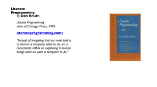 Literate
Programming
by Don Knuth
Literate Programming
Univ of Chicago Press, 1992
literateprogramming.com/
“Instead of imagining that our main task is
to instruct a computer what to do, let us
concentrate rather on explaining to human
beings what we want a computer to do.”
 
