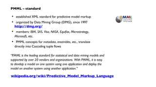 established XML standard for predictive model markup
organized by Data Mining Group (DMG), since 1997
http://dmg.org/
members: IBM, SAS, Visa, NASA, Equifax, Microstrategy,
Microsoft, etc.
PMML concepts for metadata, ensembles, etc., translate
directly into Cascading tuple flows
“PMML is the leading standard for statistical and data mining models and
supported by over 20 vendors and organizations. With PMML, it is easy
to develop a model on one system using one application and deploy the
model on another system using another application.”
•
•
•
•
PMML – standard
wikipedia.org/wiki/Predictive_Model_Markup_Language
 
