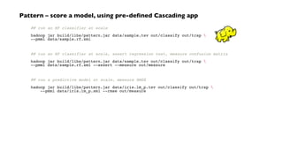 ## run an RF classifier at scale
hadoop jar build/libs/pattern.jar data/sample.tsv out/classify out/trap 
--pmml data/sample.rf.xml
## run an RF classifier at scale, assert regression test, measure confusion matrix
hadoop jar build/libs/pattern.jar data/sample.tsv out/classify out/trap 
--pmml data/sample.rf.xml --assert --measure out/measure
## run a predictive model at scale, measure RMSE
hadoop jar build/libs/pattern.jar data/iris.lm_p.tsv out/classify out/trap 
--pmml data/iris.lm_p.xml --rmse out/measure
Pattern – score a model, using pre-defined Cascading app
 