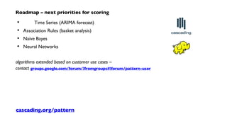 Roadmap – next priorities for scoring
Time Series (ARIMA forecast)
Association Rules (basket analysis)
Naïve Bayes
Neural Networks
algorithms extended based on customer use cases –
contact groups.google.com/forum/?fromgroups#!forum/pattern-user
•
•
•
•
cascading.org/pattern
 