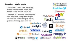 Cascading – deployments
case studies: Climate Corp, Twitter, Etsy,
Williams-Sonoma, uSwitch, Airbnb, Nokia,
YieldBot, Square, Harvard, Factual, etc.
use cases: ETL, marketing funnel, anti-fraud,
social media, retail pricing, search analytics,
recommenders, eCRM, utility grids, telecom,
genomics, climatology, agronomics, etc.
•
•
 