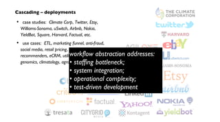 Cascading – deployments
case studies: Climate Corp, Twitter, Etsy,
Williams-Sonoma, uSwitch, Airbnb, Nokia,
YieldBot, Square, Harvard, Factual, etc.
use cases: ETL, marketing funnel, anti-fraud,
social media, retail pricing, search analytics,
recommenders, eCRM, utility grids, telecom,
genomics, climatology, agronomics, etc.
•
•
workflow abstraction addresses:
• staffing bottleneck;
• system integration;
• operational complexity;
• test-driven development
 