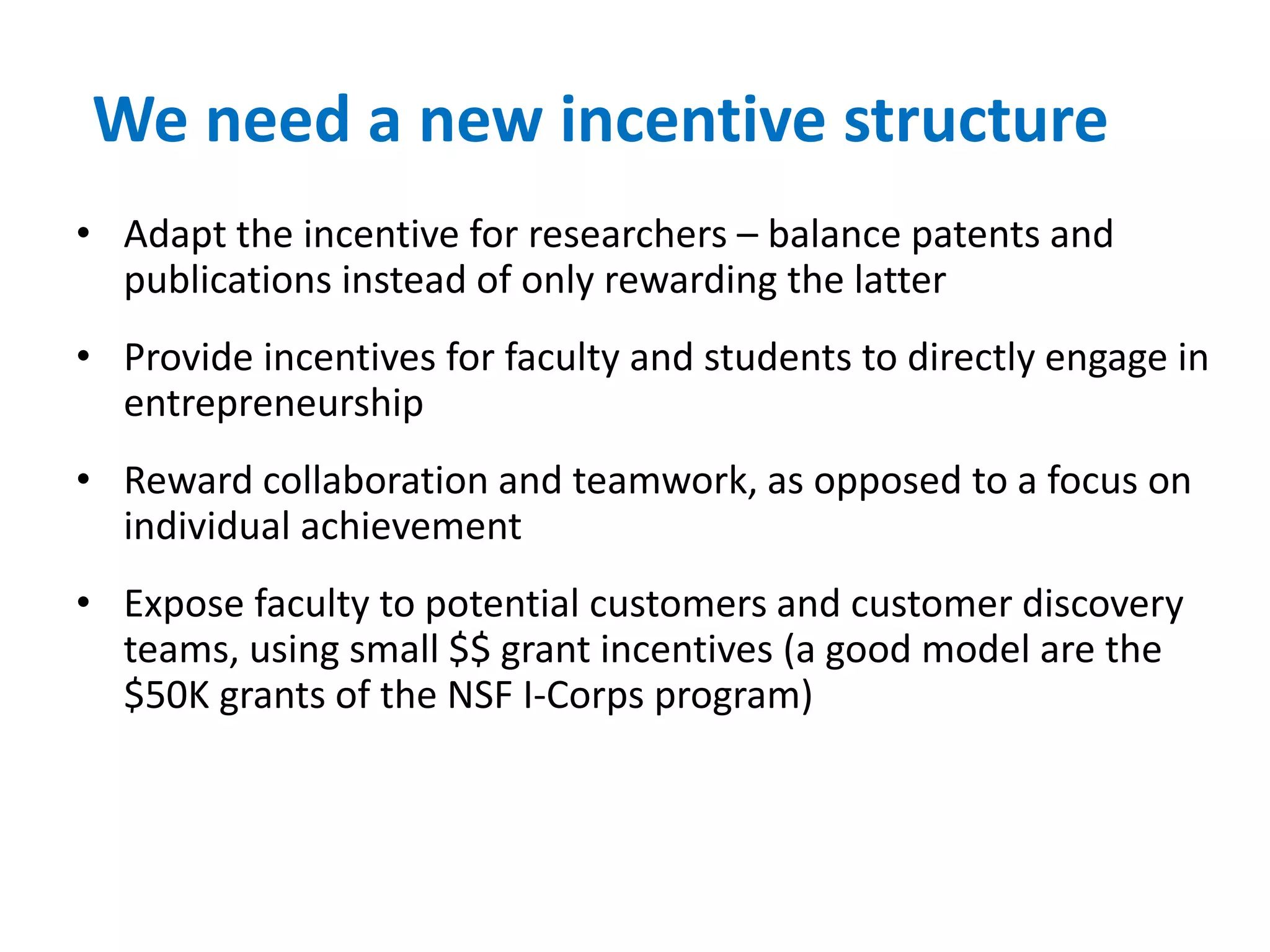 We need a new incentive structure
• Adapt the incentive for researchers – balance patents and
publications instead of only rewarding the latter
• Provide incentives for faculty and students to directly engage in
entrepreneurship
• Reward collaboration and teamwork, as opposed to a focus on
individual achievement
• Expose faculty to potential customers and customer discovery
teams, using small $$ grant incentives (a good model are the
$50K grants of the NSF I-Corps program)
 