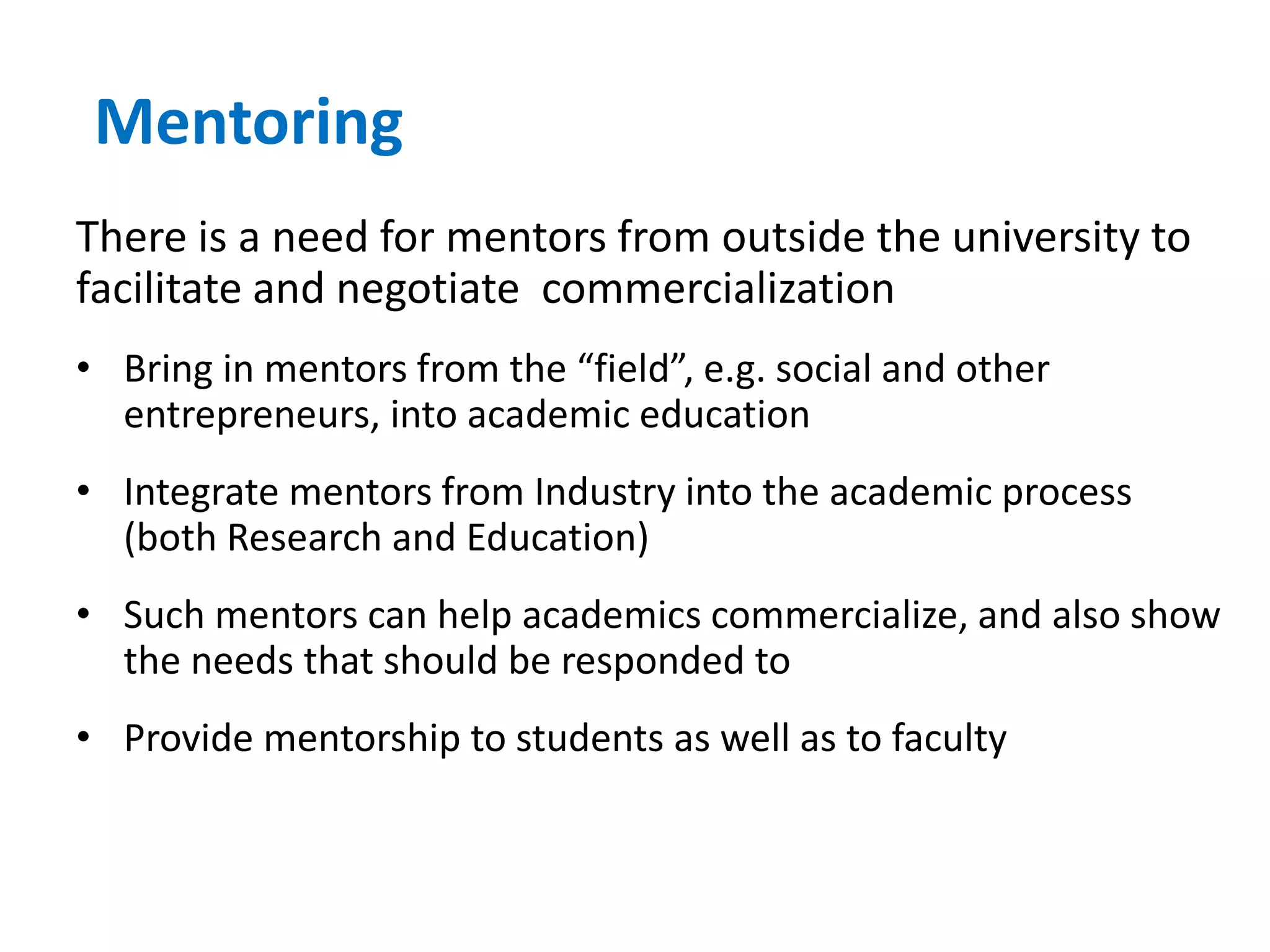 Mentoring
There is a need for mentors from outside the university to
facilitate and negotiate commercialization
• Bring in mentors from the “field”, e.g. social and other
entrepreneurs, into academic education
• Integrate mentors from Industry into the academic process
(both Research and Education)
• Such mentors can help academics commercialize, and also show
the needs that should be responded to
• Provide mentorship to students as well as to faculty
 