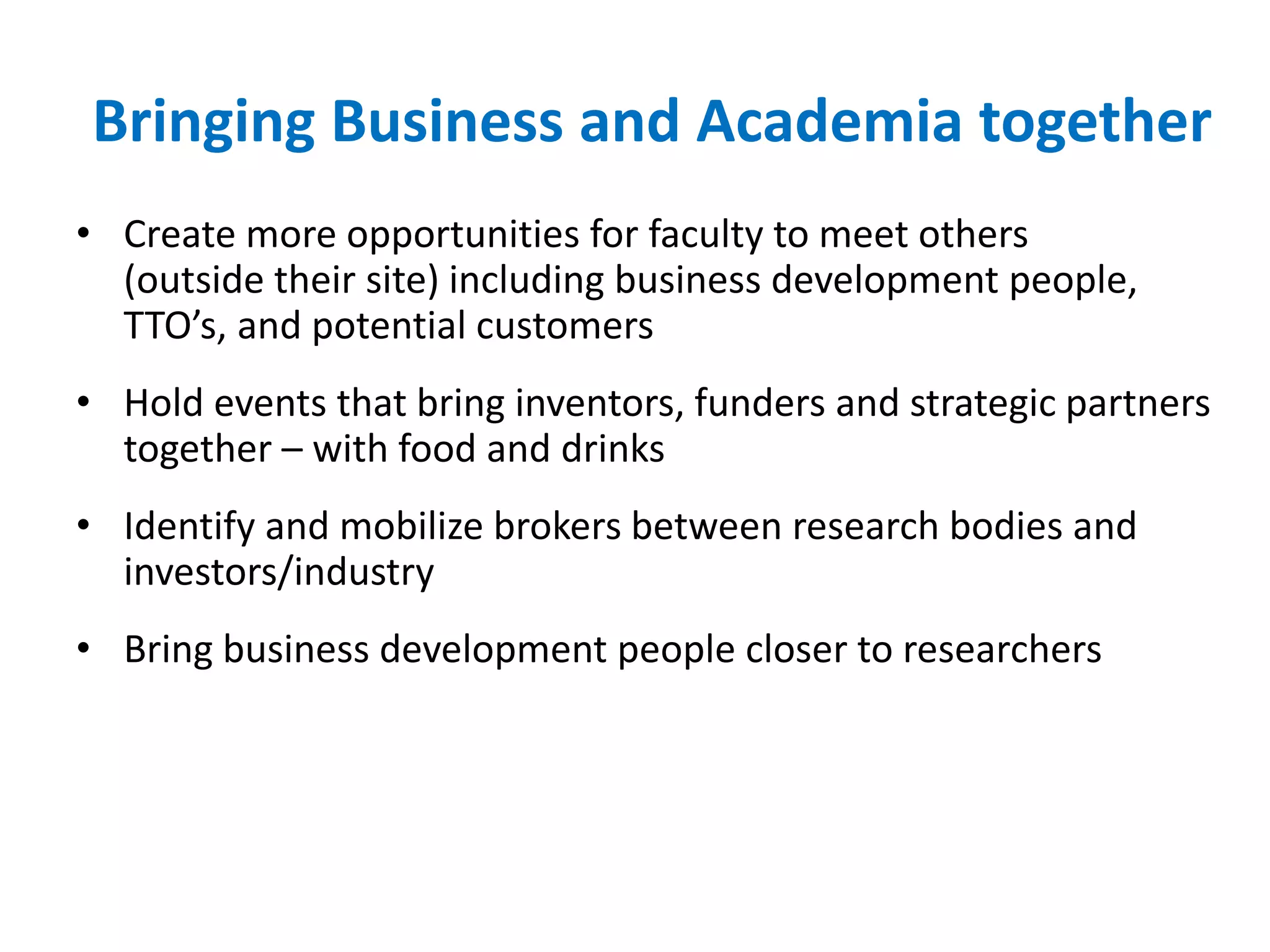 Bringing Business and Academia together
• Create more opportunities for faculty to meet others
(outside their site) including business development people,
TTO’s, and potential customers
• Hold events that bring inventors, funders and strategic partners
together – with food and drinks
• Identify and mobilize brokers between research bodies and
investors/industry
• Bring business development people closer to researchers
 