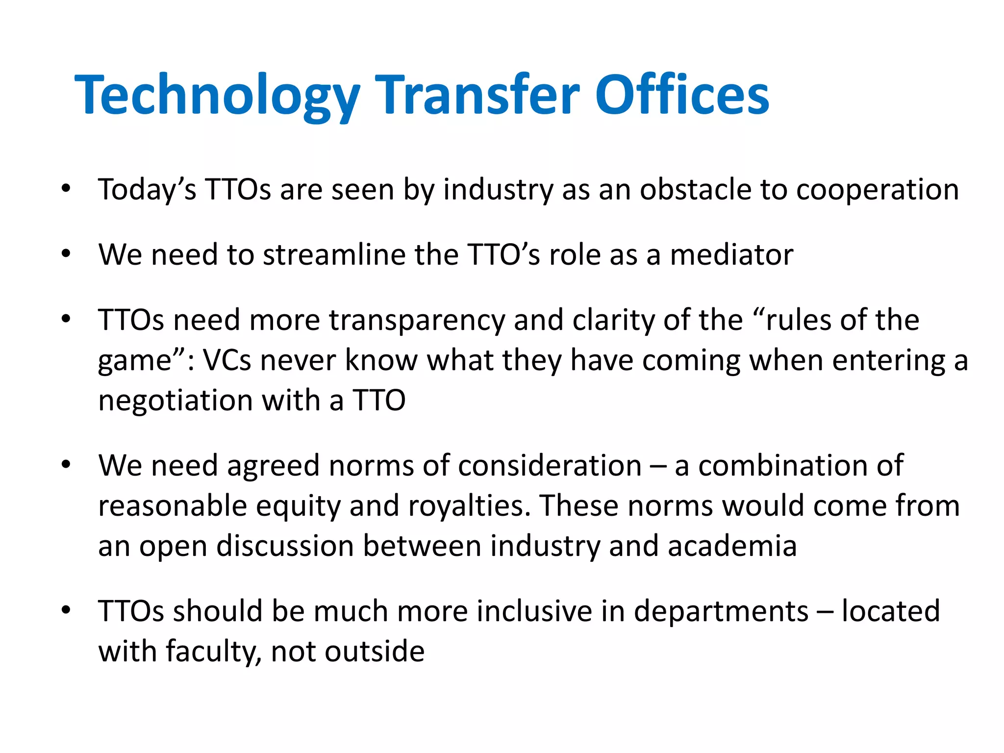 Technology Transfer Offices
• Today’s TTOs are seen by industry as an obstacle to cooperation
• We need to streamline the TTO’s role as a mediator
• TTOs need more transparency and clarity of the “rules of the
game”: VCs never know what they have coming when entering a
negotiation with a TTO
• We need agreed norms of consideration – a combination of
reasonable equity and royalties. These norms would come from
an open discussion between industry and academia
• TTOs should be much more inclusive in departments – located
with faculty, not outside
 