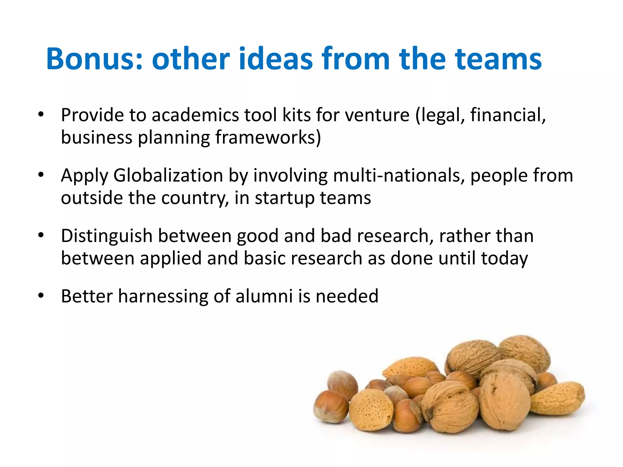 Bonus: other ideas from the teams
• Provide to academics tool kits for venture (legal, financial,
business planning frameworks)
• Apply Globalization by involving multi-nationals, people from
outside the country, in startup teams
• Distinguish between good and bad research, rather than
between applied and basic research as done until today
• Better harnessing of alumni is needed
 