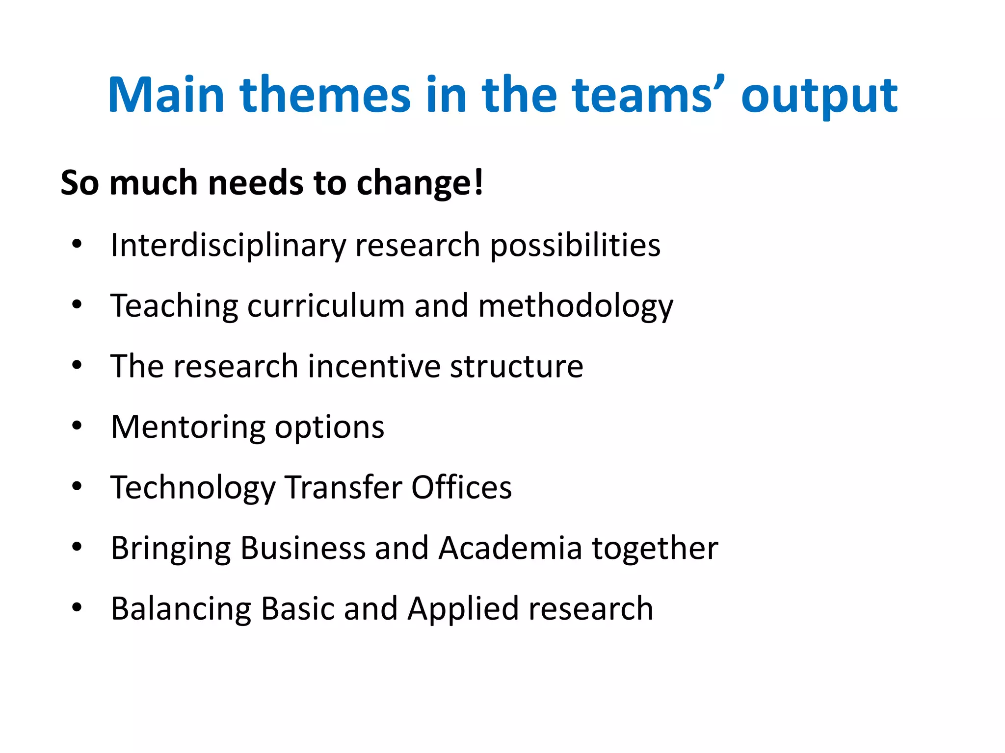 Main themes in the teams’ output
So much needs to change!
• Interdisciplinary research possibilities
• Teaching curriculum and methodology
• The research incentive structure
• Mentoring options
• Technology Transfer Offices
• Bringing Business and Academia together
• Balancing Basic and Applied research
 