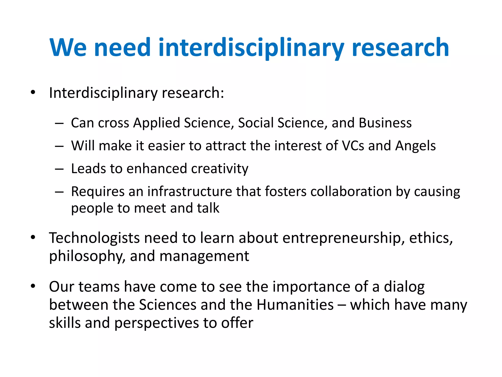 We need interdisciplinary research
• Interdisciplinary research:
– Can cross Applied Science, Social Science, and Business
– Will make it easier to attract the interest of VCs and Angels
– Leads to enhanced creativity
– Requires an infrastructure that fosters collaboration by causing
people to meet and talk
• Technologists need to learn about entrepreneurship, ethics,
philosophy, and management
• Our teams have come to see the importance of a dialog
between the Sciences and the Humanities – which have many
skills and perspectives to offer
 