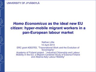 UNIVERSITY OF JYVÄSKYLÄ
Homo Economicus as the ideal new EU
citizen: hyper-mobile migrant workers in a
pan-European labour market
Nathan Lillie
14 April 2014
ERC grant #263783, ”Transnational Work and the Evolution of
Sovereignty”
Academy of Finland project ” Industrial Citizenship and Labour
Mobility in the EU: a Migrant Centered Study of Estonia-Finland
and Albania-Italy Labour Mobility”
 