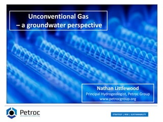 STRATEGY | RISK | SUSTAINABILITY
Unconventional Gas
– a groundwater perspective
Nathan Littlewood
Principal Hydrogeologist, Petroc Group
www.petrocgroup.org
 