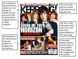 The masthead is
big and bold and
stands out, even
though it’s
slightly covered
up. And it looks
smashed which
suggests that it’s
a rough
magazine.

All the people in
the little pictures
down the
bottom are
singing into a
microphone.

The suits in the
picture contrast
with what Kerrang
usually show

The font is bold
and easy to read,
and is the same
for all the
titles/subtitles on
the cover page
It has used
graphic features
and has loads of
stuff packed in
which suggests
the magazine has
lots to offer

 
