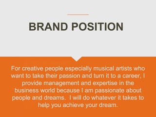BRAND POSITION
For creative people especially musical artists who
want to take their passion and turn it to a career, I
provide management and expertise in the
business world because I am passionate about
people and dreams. I will do whatever it takes to
help you achieve your dream.
 