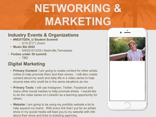 NETWORKING &
MARKETING
Industry Events & Organizations
• #NEXTGEN_U Student Summit
‣ 2/15-2/17 | Zoom
• Music Biz 2022
‣ 5/9/22-5/12/22 | Nashville,Tennessee
• Forbes under 30 summit
‣ TBD
Digital Marketing
• Primary Content: I am going to create content for other artists
online to help promote them and their shows. I will also create
content about my work and daily life in a video series to help
anyone else who could be in the same situations as me.
• Primary Tools: I will use Instagram, Twitter, Facebook and
many other social medias to help promote artists. I would like
to do the video series on LinkedIn as a learning opportunity for
others.
• Website: I am going to be using my portfolio website a lot to
help expand my brand. With every link that I put for an artists
show in my social media will lead you to my website with info
about their show and links to ticketing agencies.
 