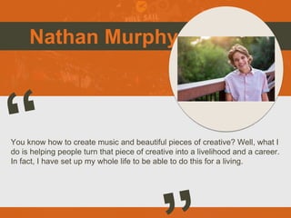 Nathan Murphy
You know how to create music and beautiful pieces of creative? Well, what I
do is helping people turn that piece of creative into a livelihood and a career.
In fact, I have set up my whole life to be able to do this for a living.
Picture of You
Goes Here
 