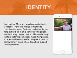 I am Nathan Murphy, I was born and raised in
Colorado. I have just moved to Florida to
complete the Music Business bachelors degree
here at Full Sail. I am a very outgoing person
and I am a big people person. My favorite thing
in life is watching somebody make their passion
a career and be successful. My goal is to work
somewhere in music where I can help support
others passions.
IDENTITY
 