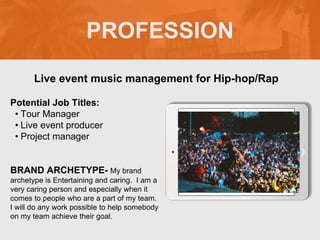 PROFESSION
Potential Job Titles:
• Tour Manager
• Live event producer
• Project manager
BRAND ARCHETYPE- My brand
archetype is Entertaining and caring. I am a
very caring person and especially when it
comes to people who are a part of my team.
I will do any work possible to help somebody
on my team achieve their goal.
Live event music management for Hip-hop/Rap
Picture Relevant
to Your Industry
Goes Here
 