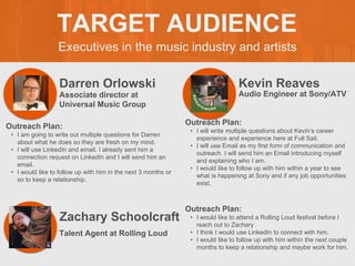 Executives in the music industry and artists
TARGET AUDIENCE
Darren Orlowski
Outreach Plan:
• I am going to write out multiple questions for Darren
about what he does so they are fresh on my mind.
• I will use LinkedIn and email. I already sent him a
connection request on LinkedIn and I will send him an
email.
• I would like to follow up with him in the next 3 months or
so to keep a relationship.
PROFILE
PICTURE Associate director at
Universal Music Group
Kevin Reaves
Outreach Plan:
• I will write multiple questions about Kevin’s career
experience and experience here at Full Sail.
• I will use Email as my first form of communication and
outreach. I will send him an Email introducing myself
and explaining who I am.
• I would like to follow up with him within a year to see
what is happening at Sony and if any job opportunities
exist.
PROFILE
PICTURE
Audio Engineer at Sony/ATV
Zachary Schoolcraft
Outreach Plan:
• I would like to attend a Rolling Loud festival before I
reach out to Zachary
• I think I would use LinkedIn to connect with him.
• I would like to follow up with him within the next couple
months to keep a relationship and maybe work for him.
PROFILE
PICTURE Talent Agent at Rolling Loud
 
