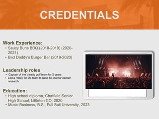 CREDENTIALS
Work Experience:
• Saucy Buns BBQ (2018-2019) (2020-
2021)
• Bad Daddy’s Burger Bar (2019-2020)
Education:
• High school diploma, Chatfield Senior
High School, Littleton CO, 2020
• Music Business, B.S., Full Sail University, 2023
Leadership roles
• Captain of the Varsity golf team for 2 years
• Led a Relay for life team to raise $6,000 for cancer
research.
Picture Relevant
to Your Industry
Goes Here
 