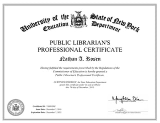 PUBLIC LIBRARIAN'S
PROFESSIONAL CERTIFICATE
Nathan A. Rosen
Having fulfilled the requirements prescribed by the Regulations of the
Commissioner of Education is hereby granted a
Public Librarian's Professional Certificate.
IN WITNESS WHEREOF, the State Education Department
grants this certificate under its seal at Albany
this 7th day of December, 2018.
Certificate ID:
Issue Date:
Expiration Date:
YS8WDSF
December 7, 2018
December 7, 2023
 