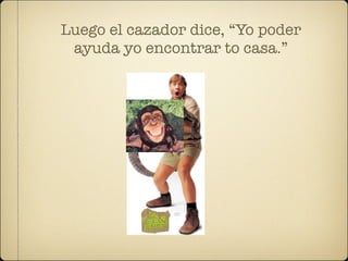 Luego el cazador dice, “Yo poder
 ayuda yo encontrar to casa.”
 