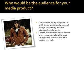 How does your media product represent particular social groups?The media product I have created does represent the social groups I have targeted, which is people aged 16-25 who are interested in Indie music.The images that I have placed on my product, show males who follow the Indie fashion., skinny jeans, polo shirts, pumps and Barbour jackets . They follow the likes of famous Indie bands such as the Arctic Monkeys, Foals, Kasabian, Two Door Cinema Club and many more.The front cover shows an 18 year old boy from a band. This therefore represents the age group , 16-25, of my targeted audience.Red, black and white, are the colour schemes that are kept throughout the product. After doing research these are the colours that feature in many band album covers , so the social group will recognise this as an Indie magazine and think its cool.