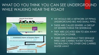 WHAT DO YOU THINK YOU CAN SEE UNDERGROUND
WHILE WALKING NEAR THE ROAD?
 WE WOULD SEE A NETWORK OF PIPING
UNDERGROUND BIG AND SMALL PIPES.
 THESE ARE CALLED SEWERS. A GROUP
OF SEWERS FORMS THE SEWERAGE.
 THEY ARE LOCATED 50M TO 60M AWAY
FROM EACH OTHER.
 THERE ARE GENERALLY TWO SEWAGE
PIPES ONE CARRIES WATER TOWARD
THE BUILDING THE OTHER ONE CARRIES
WATER AWAY
 