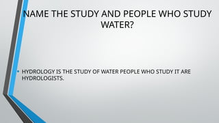 NAME THE STUDY AND PEOPLE WHO STUDY
WATER?
• HYDROLOGY IS THE STUDY OF WATER PEOPLE WHO STUDY IT ARE
HYDROLOGISTS.
 