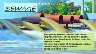 SEWAGE
Sewage is wastewater released from houses,
hospitals, industries, offices, and other sources.
It also includes the rainwater that runs down the
streets in a storm.
The water that washes off the roads and rooftops
contains many harmful substances.
Sewage is a liquid waste.
 