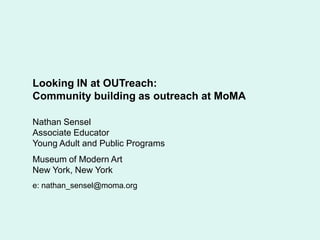 Looking IN at OUTreach:  Community building as outreach at MoMA Nathan Sensel Associate Educator Young Adult and Public Programs Museum of Modern Art New York, New York e: nathan_sensel@moma.org 