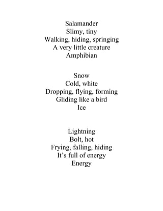 Salamander
      Slimy, tiny
Walking, hiding, springing
  A very little creature
      Amphibian

         Snow
      Cold, white
Dropping, flying, forming
   Gliding like a bird
           Ice


         Lightning
          Bolt, hot
  Frying, falling, hiding
    It’s full of energy
          Energy
 