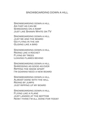 SNOWBOARDING DOWN A HILL



Snowboarding down a hill
As fast as can be
Shredding on a ramp
Just like Shawn White on TV
Snowboarding down a hill
Just me and the board
Go flying in the air
Gliding like a bird

Snowboarding down a hill
Riding like a rocket
Flying by trees
Leaving flames behind

Snowboarding down a hill
Shredding as good as ever
Ripping the snow apart
I’m goanna need a new board

Snowboarding down a hill
Almost done with the will
Riding by jumps
Just ripping up my board

Snowboarding down a hill
Flying like a plane
Just landed at the bottom
Now I think I’m all done for today
 