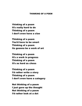THINKING OF A POEM




Thinking of a poem
It’s really hard to do
Thinking of a poem
I don’t even have a clue

Thinking of a poem
You’d have to be smart
Thinking of a poem
Its goanna be a work of art

Thinking of s poem
It’s a work in progress
Thinking of a poem
It’s as hard as chess

Thinking of a poem
I’d rather write a story
Thinking of a poem
I don’t even have a category

Not thinking of a poem
I just gave up the thought
Not thinking of a poem
I’d rather look at a dot
 