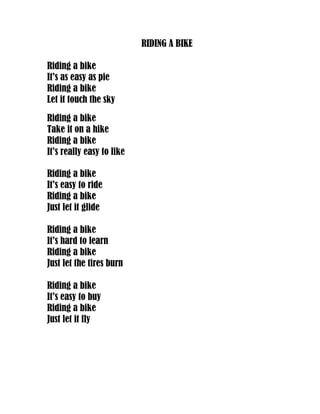 RIDING A BIKE

Riding a bike
It’s as easy as pie
Riding a bike
Let it touch the sky
Riding a bike
Take it on a hike
Riding a bike
It’s really easy to like

Riding a bike
It’s easy to ride
Riding a bike
Just let it glide

Riding a bike
It’s hard to learn
Riding a bike
Just let the tires burn

Riding a bike
It’s easy to buy
Riding a bike
Just let it fly
 
