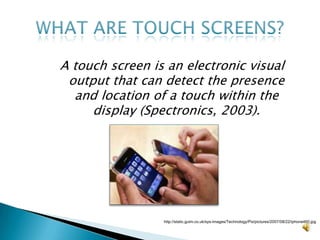 A touch screen is an electronic visual output that can detect the presence and location of a touch within the display (Spectronics, 2003).What are touch screens?http://static.guim.co.uk/sys-images/Technology/Pix/pictures/2007/08/22/iphone460.jpg