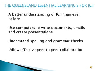 The Queensland Essential learning's for ICTA better understanding of ICT than ever before Use computers to write documents, emails and create presentationsUnderstand spelling and grammar checks Allow effective peer to peer collaboration 
