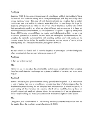 NATHAN
Yeah so a TDCS device, most of the once you will get right now will look like just kind of like a
box that will have two wires coming out of it that goes to sponges, well they are actually called
sponge electrons, where I think you will soak them in saltwater and you place them at certain
positions on your head and in the saltwater access kind of an electrical bridge that helps the
electricity get to your skin and where you put down is actually determined by, there is the system
that neuroscientists used to say what and where different brain regions and it is based on
measuring distances across the heads, so it’s called the 10/ 20 system. So typically when you're
doing a TDCS session you would figure out exactly what kind of cognitive ability you are trying
to enhance, you can look at research that said where you had to place the electrodes to do that,
you place the electrodes and secure them with something and then you would usually just for
example turn on dial on the box that would tell at this that a certain amount of current, with a
certain polarity, for a certain amount of time, through this electrodes.
ARI
To me it sounds like there is a lot of variables alright so in terms of you know the settings and
where you place it, is there anyway, is there any system to it?
NATHAN
Is there any system you like?
ARI
I know you say you can adjust the current and the and obviously going to adjust where you place
them, how much does that vary from person to person, what kinds of levels they are in and where
they go?
NATHAN
So that’s actually a good question and that actually gets one of the ways that TDCS is researches
is kind of lacking right now is we right now, we understand kind of what settings are best for
accomplishing a specific thing, but not really very well how that differs by persons so typically if
you're setting all those variables for a session, what I will do would be, look up based on
scientific research of people of collected things, like the current level and the placement to
achieve a specific thing and it's not you don't so much do like tweaking based on the person.
ARI
Okay gotcha, now like what kinds of I am sure they obviously sound like memories of, what are
the specific things that people are going to be doing with TDCS.
 