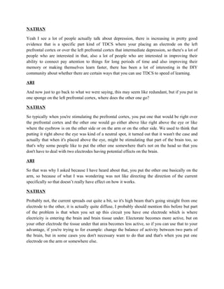 NATHAN
Yeah I see a lot of people actually talk about depression, there is increasing in pretty good
evidence that is a specific part kind of TDCS where your placing an electrode on the left
prefrontal cortex or over the left prefrontal cortex that intermediate depression, so there's a lot of
people who are interested in that, also a lot of people who are interested in improving their
ability to connect pay attention to things for long periods of time and also improving their
memory or making themselves learn faster, there has been a lot of interesting in the DIY
community about whether there are certain ways that you can use TDCS to speed of learning.
ARI
And now just to go back to what we were saying, this may seem like redundant, but if you put in
one sponge on the left prefrontal cortex, where does the other one go?
NATHAN
So typically when you're stimulating the prefrontal cortex, you put one that would be right over
the prefrontal cortex and the other one would go either above like right above the eye or like
where the eyebrow is on the other side or on the arm or on the other side. We used to think that
putting it right above the eye was kind of a neutral spot, it turned out that it wasn't the case and
actually that when it's placed above the eye, might be stimulating that part of the brain too, so
that's why some people like to put the other one somewhere that's not on the head so that you
don't have to deal with two electrodes having potential effects on the brain.
ARI
So that was why I asked because I have heard about that, you put the other one basically on the
arm, so because of what I was wondering was not like directing the direction of the current
specifically so that doesn’t really have effect on how it works.
NATHAN
Probably not, the current spreads out quite a bit, so it's high beam that's going straight from one
electrode to the other, it is actually quite diffuse, I probably should mention this before but part
of the problem is that when you set up this circuit you have one electrode which is where
electricity is entering the brain and brain tissue under. Electorate becomes more active, but on
your other electrode the tissue under that area becomes less active, so if you can use that to your
advantage, if you're trying to for example: change the balance of activity between two parts of
the brain, but in some cases you don't necessary want to do that and that's when you put one
electrode on the arm or somewhere else.
 