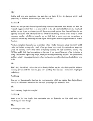 ARI
Gotcha and now you mentioned you can also use these devices to decrease activity and
particularly to the brain, when would you want to do that?
NATHAN
So they are always really interesting studied by the researcher named Alan Snyder and what his
research suggests is that there is an area kind of on the left side kind of between the fore head
and the ear and if you turn that region off, if you suppress it, people show these abilities that are
typically associated with autistic savant like better visual drawing abilities or the ability to count
enormous numbers of objects instantly, so we think that in some cases you can enhance a
cognitive function by inhibiting another region whose job is to kind of put the brakes on that
function.
Another example is I actually had an accident where I had a stimulator set up incorrectly and I
ended up kind of turning off a chunk of my prefrontal cortex and the result of that was what
you'd call actually a flow state where everything suddenly felt very automatic, usually very
fulfilling and I think there's something to that, that if you turn off this part of the brain that is
doing kind of these supervisory things, when you're doing something, it doesn't really need them
and they actually enhance performance when you're doing something that you already know how
to do.
ARI
That's very interesting, I spoke to Steven Connor before and we talk about possible ways of
inducing process and that was one, you can’t just buy these devices, I think most people just
make them.
NATHAN
You can buy them actually, there's a few companies now which are making them that sell them
directly to consumers, but there's also a sizable group of people who make them.
ARI
And it's a fairly simple device right?
NATHAN
Yeah it can be very simple, that complexity goes up depending on how much safety and
reliability you want though.
ARI
Wouldn’t you want a lot?
 