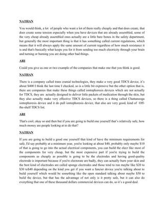 NATHAN
You would think, a lot of people who want a lot of them really cheaply and that does create, that
does create some tension especially when you have devices that are already assembled, some of
the very cheap already assembled ones actually are a little bare bones in the safety department,
but generally the most important thing is that it has something called current regulations, which
means that it will always apply the same amount of current regardless of how much resistance it
is and that's basically what keeps you for it from sending too much electricity through your brain
and turning or burning you are doing other bad things.
ARI
Could you give us one or two example of the companies that make one that you think is good.
NATHAN
There is a company called trans cranial technologies, they make a very good TDCS device, it’s
about $400 I think the last time I checked, so is a little bit expensive but the other option that is,
there are companies that make these things called iontophoresis devices which are not actually
for TDCS, they are actually designed to deliver little packets of medication through the skin, but
they also actually make very effective TDCS devices, so there is a thing called Chattanooga
iontophoresis device and it do pull iontophoresis device, that also are very good, kind of Off-
the-shelf TDCS list.
ARI
That's cool, okay so and then but if you are going to build one yourself that’s relatively safe, how
much money are people looking at to do that?
NATHAN
If you are going to build a good one yourself that kind of have the minimum requirements for
safe, I'd say probably at a minimum year, you're looking at about $40, probably only maybe $10
of that is going to go into the actual electrical components, you can build the elect like most of
the components for very cheap, but the most expensive part if you're trying to build the
components as cheaply as possible is going to be the electrodes and having good-quality
electrode is important because if you're electorate are badly, they can actually burn your skin and
the best kind of electrodes are called sponge electrodes and those tend to run maybe like $20 to
$30 to$40 depending on the kind you get if you want a fancier device you're talking about to
build yourself which would be something like the open standard talking about maybe $50 to
build the device, but that has the advantage of not only is it pretty safe, but it can also do
everything that one of these thousand dollars commercial devices can do, so it’s a good deal.
 