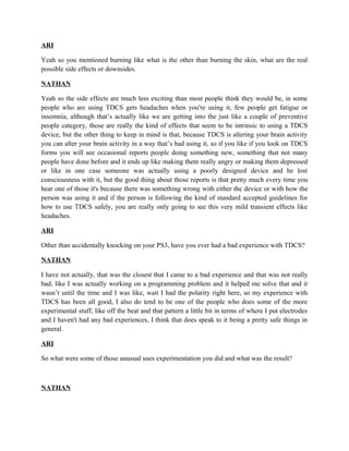 ARI
Yeah so you mentioned burning like what is the other than burning the skin, what are the real
possible side effects or downsides.
NATHAN
Yeah so the side effects are much less exciting than most people think they would be, in some
people who are using TDCS gets headaches when you're using it, few people get fatigue or
insomnia, although that’s actually like we are getting into the just like a couple of preventive
people category, those are really the kind of effects that seem to be intrinsic to using a TDCS
device, but the other thing to keep in mind is that, because TDCS is altering your brain activity
you can alter your brain activity in a way that’s bad using it, so if you like if you look on TDCS
forms you will see occasional reports people doing something new, something that not many
people have done before and it ends up like making them really angry or making them depressed
or like in one case someone was actually using a poorly designed device and he lost
consciousness with it, but the good thing about those reports is that pretty much every time you
hear one of those it's because there was something wrong with either the device or with how the
person was using it and if the person is following the kind of standard accepted guidelines for
how to use TDCS safely, you are really only going to see this very mild transient effects like
headaches.
ARI
Other than accidentally knocking on your PS3, have you ever had a bad experience with TDCS?
NATHAN
I have not actually, that was the closest that I came to a bad experience and that was not really
bad, like I was actually working on a programming problem and it helped me solve that and it
wasn’t until the time and I was like, wait I had the polarity right here, so my experience with
TDCS has been all good, I also do tend to be one of the people who does some of the more
experimental stuff, like off the beat and that pattern a little bit in terms of where I put electrodes
and I haven't had any bad experiences, I think that does speak to it being a pretty safe things in
general.
ARI
So what were some of those unusual uses experimentation you did and what was the result?
NATHAN
 