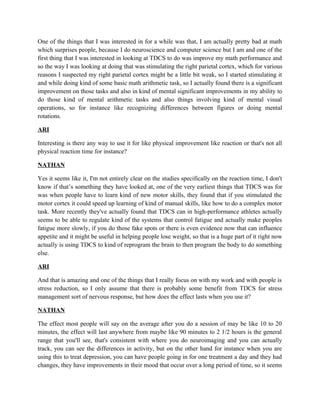 One of the things that I was interested in for a while was that, I am actually pretty bad at math
which surprises people, because I do neuroscience and computer science but I am and one of the
first thing that I was interested in looking at TDCS to do was improve my math performance and
so the way I was looking at doing that was stimulating the right parietal cortex, which for various
reasons I suspected my right parietal cortex might be a little bit weak, so I started stimulating it
and while doing kind of some basic math arithmetic task, so I actually found there is a significant
improvement on those tasks and also in kind of mental significant improvements in my ability to
do those kind of mental arithmetic tasks and also things involving kind of mental visual
operations, so for instance like recognizing differences between figures or doing mental
rotations.
ARI
Interesting is there any way to use it for like physical improvement like reaction or that's not all
physical reaction time for instance?
NATHAN
Yes it seems like it, I'm not entirely clear on the studies specifically on the reaction time, I don't
know if that’s something they have looked at, one of the very earliest things that TDCS was for
was when people have to learn kind of new motor skills, they found that if you stimulated the
motor cortex it could speed up learning of kind of manual skills, like how to do a complex motor
task. More recently they've actually found that TDCS can in high-performance athletes actually
seems to be able to regulate kind of the systems that control fatigue and actually make peoples
fatigue more slowly, if you do those fake spots or there is even evidence now that can influence
appetite and it might be useful in helping people lose weight, so that is a huge part of it right now
actually is using TDCS to kind of reprogram the brain to then program the body to do something
else.
ARI
And that is amazing and one of the things that I really focus on with my work and with people is
stress reduction, so I only assume that there is probably some benefit from TDCS for stress
management sort of nervous response, but how does the effect lasts when you use it?
NATHAN
The effect most people will say on the average after you do a session of may be like 10 to 20
minutes, the effect will last anywhere from maybe like 90 minutes to 2 1/2 hours is the general
range that you'll see, that's consistent with where you do neuroimaging and you can actually
track, you can see the differences in activity, but on the other hand for instance when you are
using this to treat depression, you can have people going in for one treatment a day and they had
changes, they have improvements in their mood that occur over a long period of time, so it seems
 